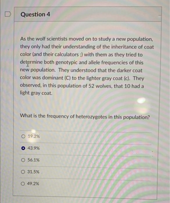Question 4
As the wolf scientists moved on to study a new population,
they only had their understanding of the inheritance of coat
color (and their calculators :) with them as they tried to
determine both genotypic and allele frequencies of this
new population. They understood that the darker coat
color was dominant (C) to the lighter gray coat (c). They
observed, in this population of 52 wolves, that 10 had a
light gray coat.
What is the frequency of heterozygotes in this population?
O 19.2%
O 43.9%
O 56.1%
O 31.5%
O 49.2%
