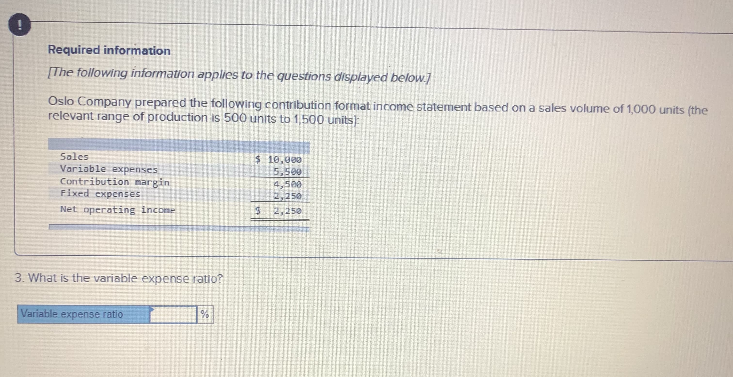 Required information
[The following information applies to the questions displayed below.]
Oslo Company prepared the following contribution format income statement based on a sales volume of 1,000 units (the
relevant range of production is 500 units to 1,500 units):
Sales
$ 10,000
Variable expenses
Contribution margin
Fixed expenses
5,500
4,500
2,250
$4
Net operating income
2,250
3. What is the variable expense ratio?
Variable expense ratio
