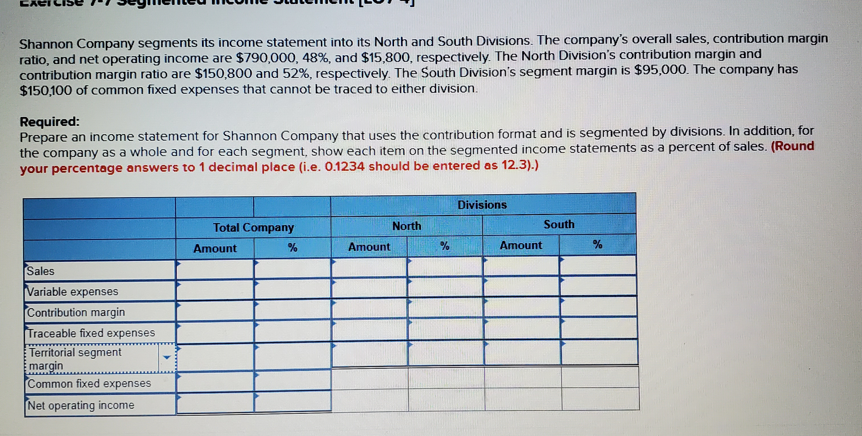 CACI
Shannon Company segments its income statement into its North and South Divisions. The company's overall sales, contribution margin
ratio, and net operating income are $790,000, 48%, and $15,800, respectively. The North Division's contribution margin and
contribution margin ratio are $150,800 and 52%, respectively. The South Division's segment margin is $95,000. The company has
$150,100 of common fixed expenses that cannot be traced to either division.
Required:
Prepare an income statement for Shannon Company that uses the contribution format and is segmented by divisions. In addition, for
the company as a whole and for each segment, show each item on the segmented income statements as a percent of sales. (Round
your percentage answers to 1 decimal place (i.e. 0.1234 should be entered as 12.3).)
Divisions
Total Company
North
South
Amount
Amount
Amount
Sales
Variable expenses
Contribution margin
Traceable fixed expenses
Territorial segment
margin
Common fixed expenses
Net operating income
