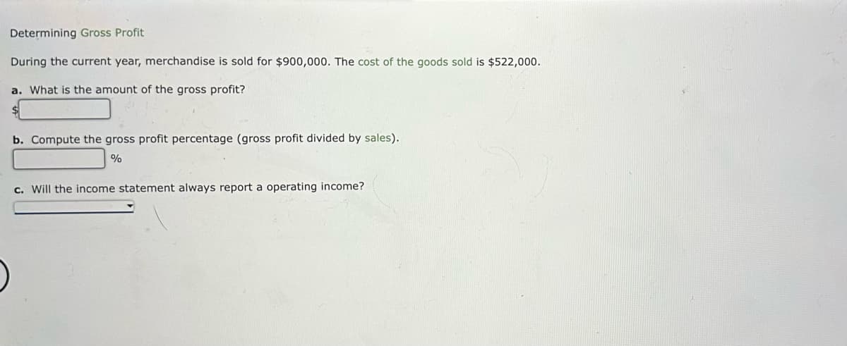 Determining Gross Profit
During the current year, merchandise is sold for $900,000. The cost of the goods sold is $522,000.
a. What is the amount of the gross profit?
b. Compute the gross profit percentage (gross profit divided by sales).
%
c. Will the income statement always report a operating income?