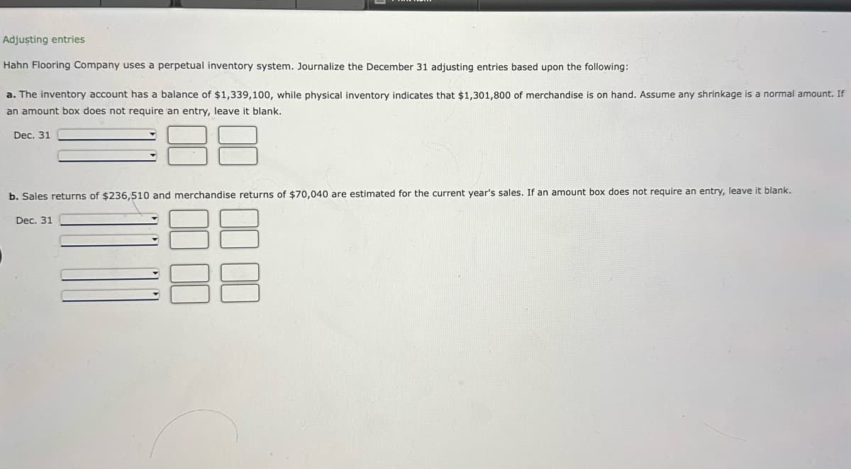 Adjusting entries
Hahn Flooring Company uses a perpetual inventory system. Journalize the December 31 adjusting entries based upon the following:
a. The inventory account has a balance of $1,339, 100, while physical inventory indicates that $1,301,800 of merchandise is on hand. Assume any shrinkage is a normal amount. If
an amount box does not require an entry, leave it blank.
Dec. 31
b. Sales returns of $236,510 and merchandise returns of $70,040 are estimated for the current year's sales. If an amount box does not require an entry, leave it blank.
Dec. 31