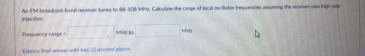 An FM broadcast-band receiver tunes to 88-108 MHz. Calculate the range of local oscillator frequencies assuming the receiver uses high-side
injection.
MHz to
MHz
Frequency range =
Express final answer with two (2) decimal places.
