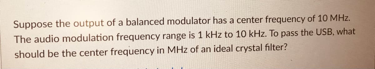 Suppose the output of a balanced modulator has a center frequency of 10 MHz.
The audio modulation frequency range is 1 kHz to 10 kHz. To pass the USB, what
should be the center frequency in MHz of an ideal crystal filter?
