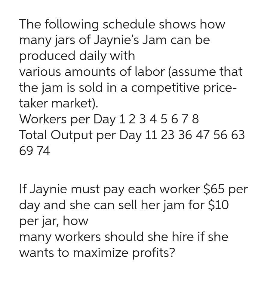 The following schedule shows how
many jars of Jaynie's Jam can be
produced daily with
various amounts of labor (assume that
the jam is sold in a competitive price-
taker market).
Workers per Day 1 2 3 4 5 6 7 8
Total Output per Day 11 23 36 47 56 63
69 74
If Jaynie must pay each worker $65 per
day and she can sell her jam for $10
per jar, how
many workers should she hire if she
wants to maximize profits?