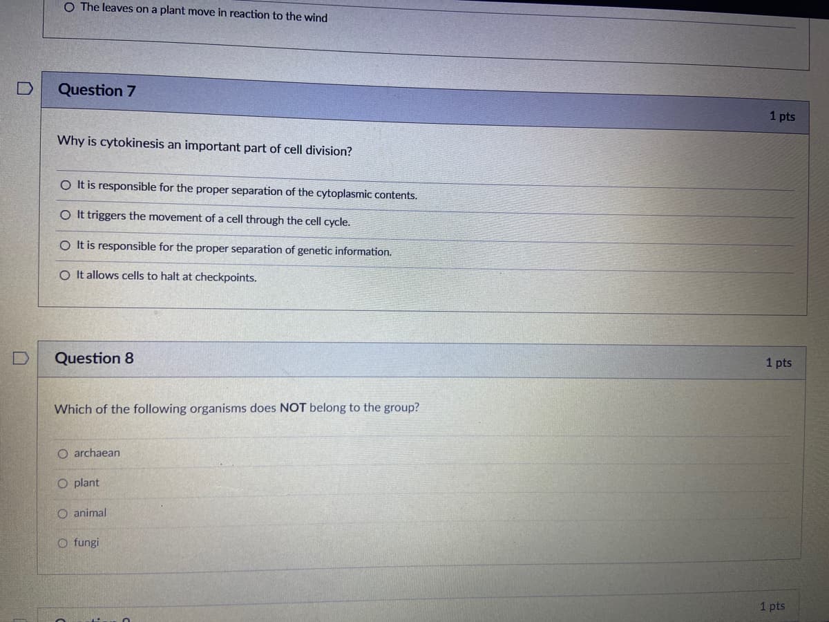 O The leaves on a plant move in reaction to the wind
Question 7
1 pts
Why is cytokinesis an important part of cell division?
O t is responsible for the proper separation of the cytoplasmic contents.
O It triggers the movement of a cell through the cell cycle.
O It is responsible for the proper separation of genetic information.
O It allows cells to halt at checkpoints.
Question 8
1 pts
Which of the following organisms does NOT belong to the group?
O archaean
O plant
O animal
O fungi
1 pts

