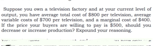 Suppose you own a television factory and at your current level of
output, you have average total cost of $800 per television, average
variable costs of $700 per television, and a marginal cost of $400.
If the price your buyers are willing to pay is $500, should you
decrease or increase production? Expound your reasoning.
ne e oni
