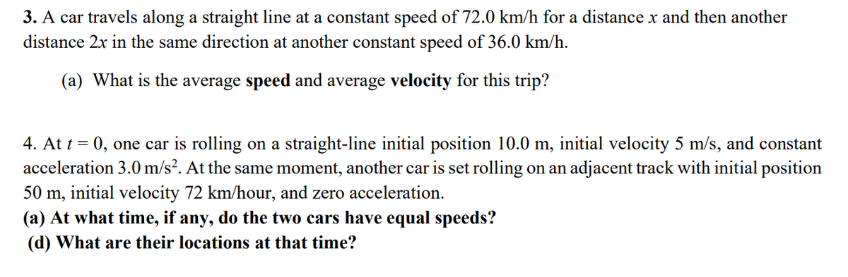 3. A car travels along a straight line at a constant speed of 72.0 km/h for a distance x and then another
distance 2x in the same direction at another constant speed of 36.0 km/h.
(a) What is the average speed and average velocity for this trip?
4. At t =
0, one car is rolling on a straight-line initial position 10.0 m, initial velocity 5 m/s, and constant
acceleration 3.0 m/s². At the same moment, another car is set rolling on an adjacent track with initial position
50 m, initial velocity 72 km/hour, and zero acceleration.
(a) At what time, if any, do the two cars have equal speeds?
(d) What are their locations at that time?
