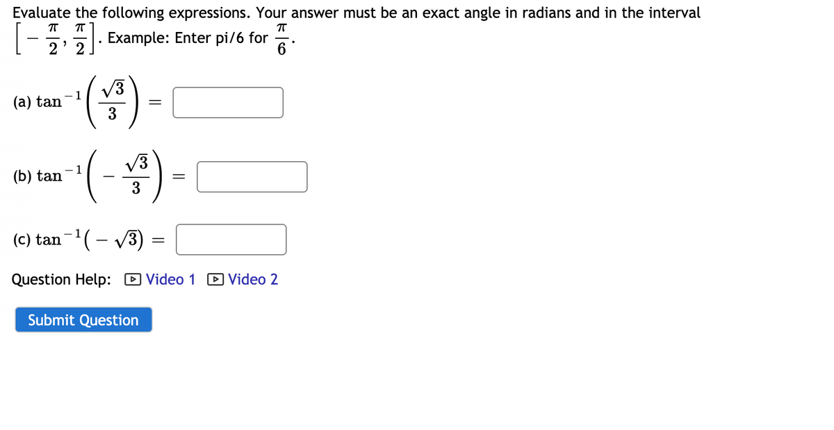Evaluate the following expressions. Your answer must be an exact angle in radians and in the interval
2' 2
Example: Enter pi/6 for
6
V3
1
(a) tan
3
()-
V3
1
(b) tan
3
(c) tan-'(– v3)
Question Help: D Video 1
DVideo 2
Submit Question
