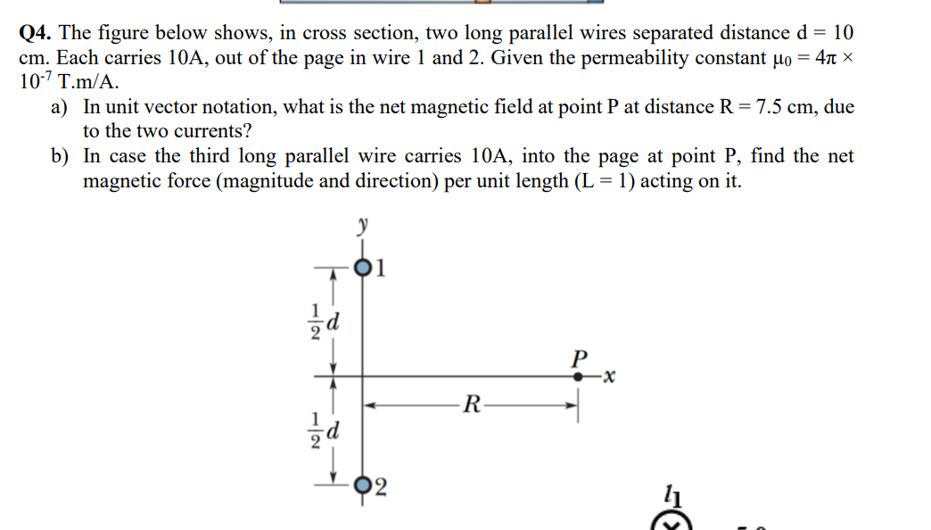 Q4. The figure below shows, in cross section, two long parallel wires separated distance d = 10
cm. Each carries 10A, out of the page in wire 1 and 2. Given the permeability constant µo = 4π ×
10-7 T.m/A.
a) In unit vector notation, what is the net magnetic field at point P at distance R = 7.5 cm, due
to the two currents?
b) In case the third long parallel wire carries 10A, into the page at point P, find the net
magnetic force (magnitude and direction) per unit length (L = 1) acting on it.
71
21-
y
-92
R
·x