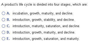 A product's life cycle is divided into four stages, which are:
A. incubation, growth, maturity, and decline.
B. introduction, growth, stability, and decline.
O C. introduction, maturity, saturation, and decline.
D. introduction, growth, maturity, and decline.
O E. introduction, growth, saturation, and maturity.