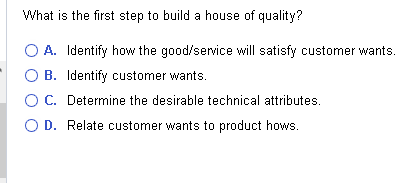 What is the first step to build a house of quality?
O A. Identify how the good/service will satisfy customer wants.
O B. Identify customer wants.
O C. Determine the desirable technical attributes.
O D. Relate customer wants to product hows.