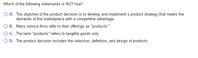 Which of the following statements is NOT true?
O A. The objective of the product decision is to develop and implement a product strategy that meets the
demands of the marketplace with a competitive advantage.
Many service firms refer to their offerings as "products."
B.
OC. The term "products" refers to tangible goods only.
O D. The product decision includes the selection, definition, and design of products.