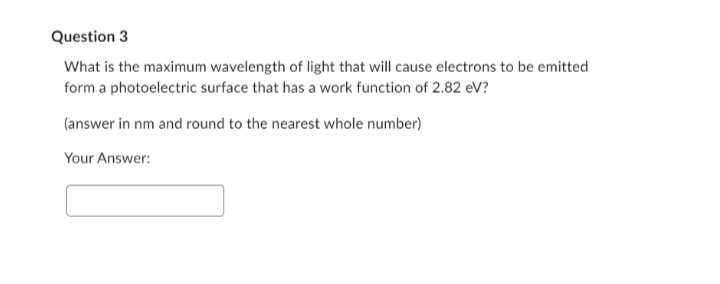 Question 3
What is the maximum wavelength of light that will cause electrons to be emitted
form a photoelectric surface that has a work function of 2.82 eV?
(answer in nm and round to the nearest whole number)
Your Answer: