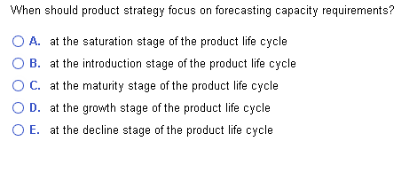 When should product strategy focus on forecasting capacity requirements?
O A. at the saturation stage of the product life cycle
B. at the introduction stage of the product life cycle
C. at the maturity stage of the product life cycle
D. at the growth stage of the product life cycle
O E. at the decline stage of the product life cycle