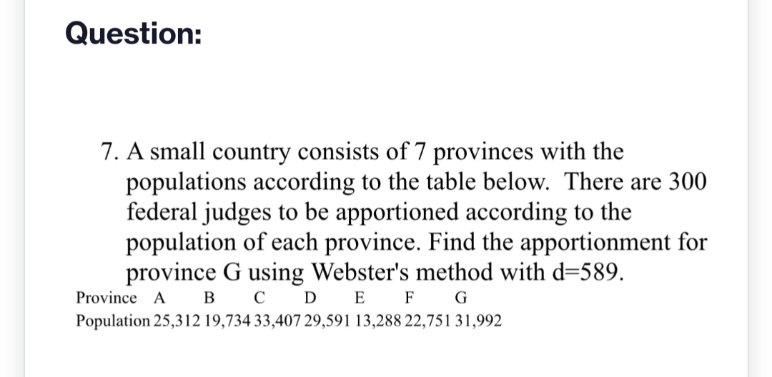 Question:
7. A small country consists of 7 provinces with the
populations according to the table below. There are 300
federal judges to be apportioned according to the
population of each province. Find the apportionment for
province G using Webster's method with d=589.
Province A
B C D
E
F
G
Population 25,312 19,734 33,407 29,591 13,288 22,751 31,992