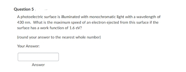 Question 5
A photoelectric surface is illuminated with monochromatic light with a wavelength of
430 nm. What is the maximum speed of an electron ejected from this surface if the
surface has a work function of 1.6 eV?
(round your answer to the nearest whole number)
Your Answer:
Answer