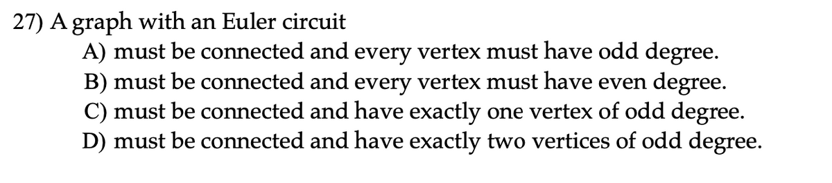 27) A graph with an Euler circuit
A) must be connected and every vertex must have odd degree.
B) must be connected and every vertex must have even degree.
C) must be connected and have exactly one vertex of odd degree.
D) must be connected and have exactly two vertices of odd degree.
