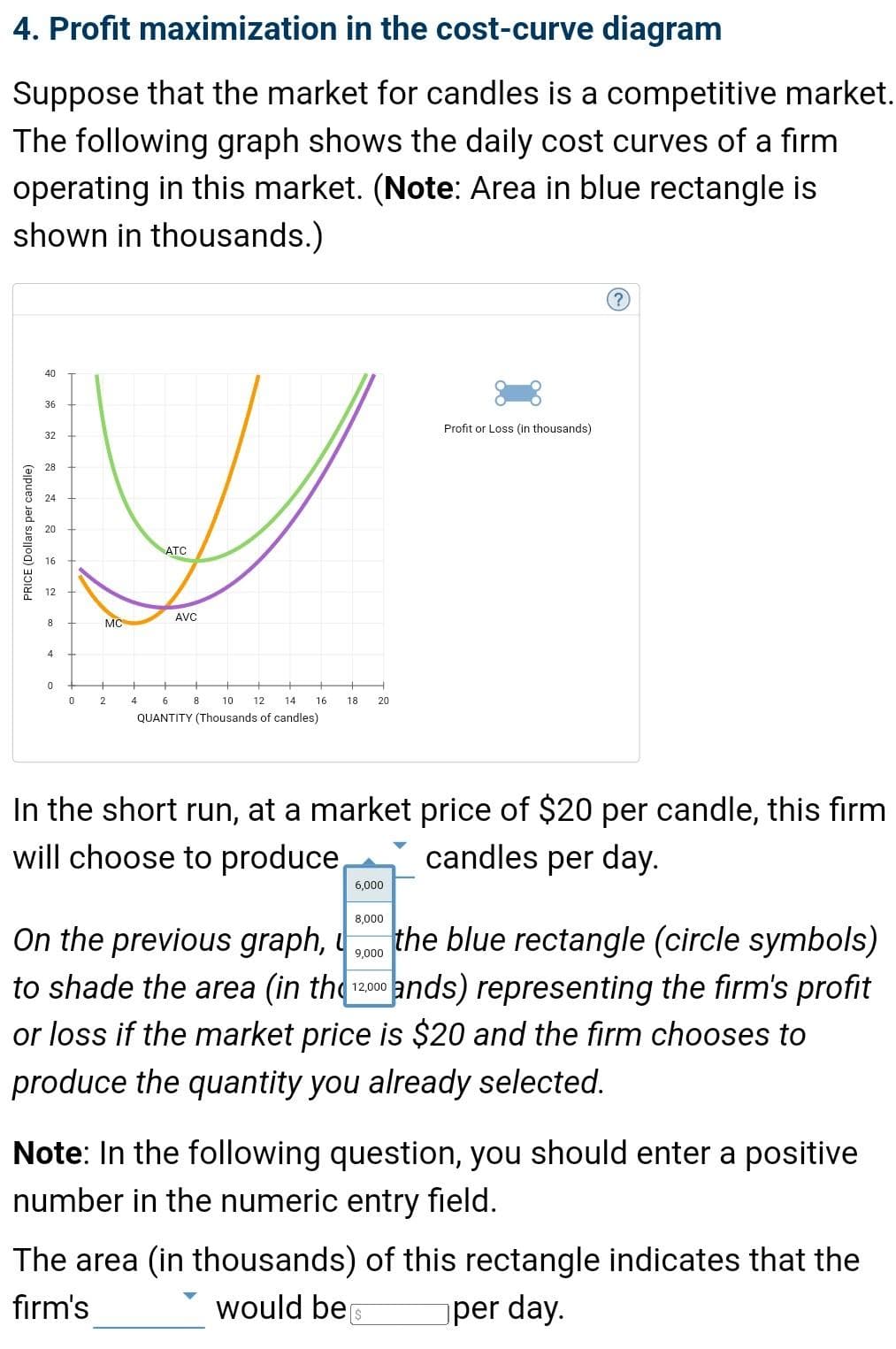 4. Profit maximization in the cost-curve diagram
Suppose that the market for candles is a competitive market.
The following graph shows the daily cost curves of a firm
operating in this market. (Note: Area in blue rectangle is
shown in thousands.)
32
28
V
24
ATC
AVC
MC
PRICE (Dollars per candle)
40
36
8
4
0
0
+
2
4
8
6
10
QUANTITY (Thousands of candles)
12 14 16 18. 20
6,000
In the short run, at a market price of $20 per candle, this firm
will choose to produce
candles per day.
8,000
Profit or Loss (in thousands)
?
On the previous graph,
9,000
the blue rectangle (circle symbols)
to shade the area (in the 12000 ands) representing the firm's profit
or loss if the market price is $20 and the firm chooses to
produce the quantity you already selected.
Note: In the following question, you should enter a positive
number in the numeric entry field.
[$
The area (in thousands) of this rectangle indicates that the
firm's
would be
per day.