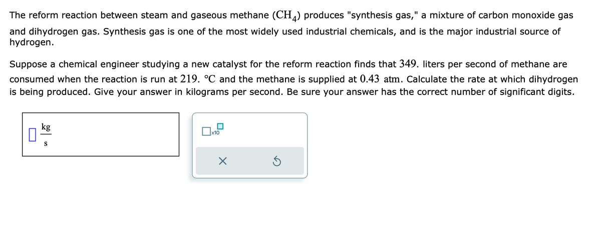 The reform reaction between steam and gaseous methane (CH4) produces "synthesis gas," a mixture of carbon monoxide gas
and dihydrogen gas. Synthesis gas is one of the most widely used industrial chemicals, and is the major industrial source of
hydrogen.
Suppose a chemical engineer studying a new catalyst for the reform reaction finds that 349. liters per second of methane are
consumed when the reaction is run at 219. °℃ and the methane is supplied at 0.43 atm. Calculate the rate at which dihydrogen
is being produced. Give your answer in kilograms per second. Be sure your answer has the correct number of significant digits.
kg
S
x10
X
Ś