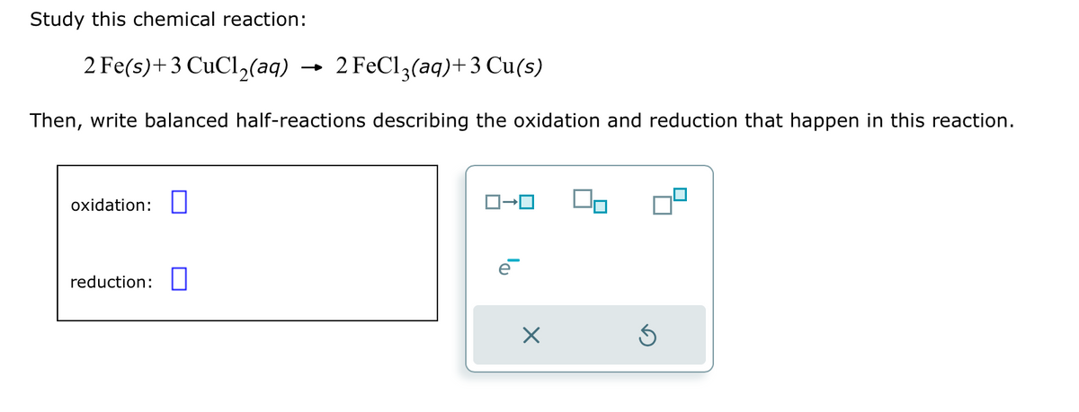 Study this chemical reaction:
2 Fe(s) + 3 CuCl₂(aq)
Then, write balanced half-reactions describing the oxidation and reduction that happen in this reaction.
oxidation:
2 FeCl3(aq) + 3 Cu(s)
reduction:
ローロ
e
X
Ś