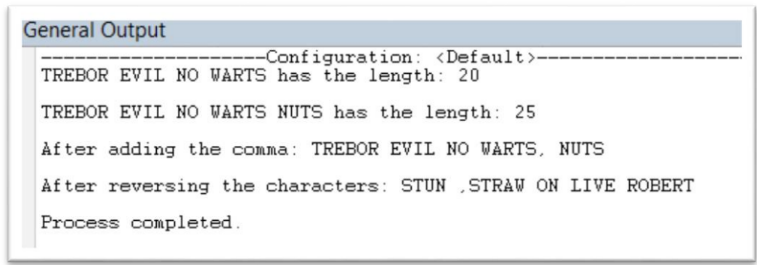 General Output
--Configuration: <Default>-
TREBOR EVIL NO WARTS has the length: 20
TREBOR EVIL NO WARTS NUTS has the length: 25
After adding the comma: TREBOR EVIL NO WARTS, NUTS
After reversing the characters: STUN STRAW ON LIVE ROBERT
Process completed.
