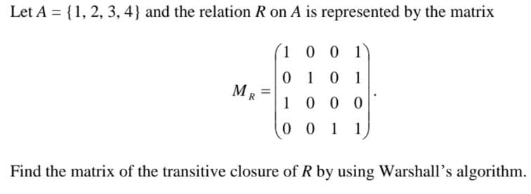 Let A = {1, 2, 3, 4} and the relation R on A is represented by the matrix
100 1)
0101
MR =
1 0 0 0
0 0 1
1
Find the matrix of the transitive closure of R by using Warshall's algorithm.
