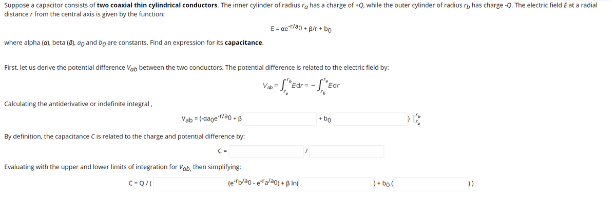 Suppose a capacitor consists of two coaxial thin cylindrical conductors. The inner cylinder of radius ra has a charge of +Q, while the outer cylinder of radius rh has charge -Q. The electric field E at a radial
distance r from the central axis is given by the function:
E = ae-r/ao + B/r + bo
where alpha (a), beta (B), ao and bo are constants. Find an expression for its capacitance.
First, let us derive the potential difference Vab between the two conductors. The potential difference is related to the electric field by:
Vob =
Edr = -
Edr
Calculating the antiderivative or indefinite integral,
Vab = (-aaoer/ao + B
+ bo
By definition, the capacitance C is related to the charge and potential difference by:
C =
Evaluating with the upper and lower limits of integration for Vab, then simplifying:
C = Q/ (
(e"rb/ao - eTalao) + ß In(
) + bo (
))
