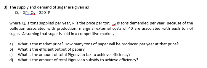 3) The supply and demand of sugar are given as
Q = 5P, Q. = 250- P
where Q, is tons supplied per year, P is the price per ton; Qa is tons demanded per year. Because of the
pollution associated with production, marginal external costs of 40 are associated with each ton of
sugar. Assuming that sugar is sold in a competitive market,
a) What is the market price? How many tons of paper will be produced per year at that price?
b) What is the efficient output of paper?
c) What is the amount of total Pigouvian tax to achieve efficiency?
d) What is the amount of total Pigouvian subsidy to achieve efficiency?
