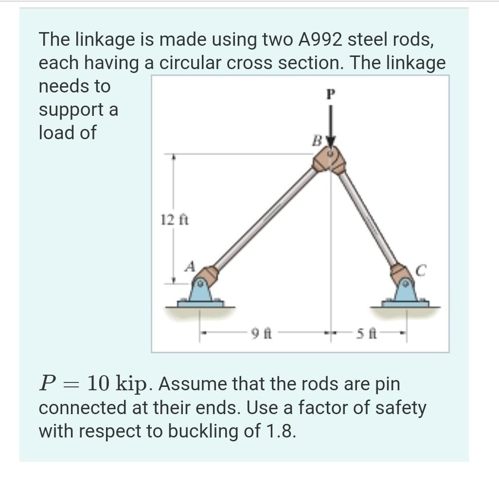 The linkage is made using two A992 steel rods,
each having a circular cross section. The linkage
needs to
support a
load of
12 ft
9 ft
B
P
-5 ft-
P = 10 kip. Assume that the rods are pin
connected at their ends. Use a factor of safety
with respect to buckling of 1.8.