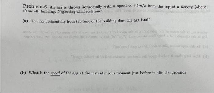 Problem-6 An egg is thrown horizontally with a speed of 2.5m/s from the top of a 5-story (about
40.m-tall) building. Neglecting wind resistance:
(a) How far horizontally from the base of the building does the egg land?
mote muillyd dr to sen
aytmie
los ging my mota il to mdamin del
Thage toitini u to llad
to boorm
a
elle noteiinil
aostonia odd boo
lattial sita wolf (d)
(b) What is the speed of the egg at the instantaneous moment just before it hits the ground?