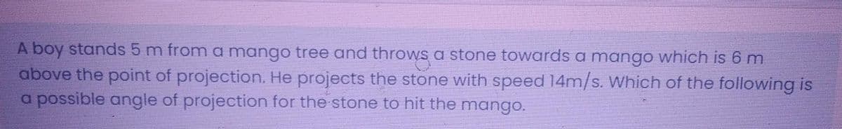 A boy stands 5 m from a mango tree and throws a stone towards a mango which is 6 m
above the point of projection. He projects the stone with speed 14m/s. Which of the following is
a possible angle of projection for the stone to hit the mango.