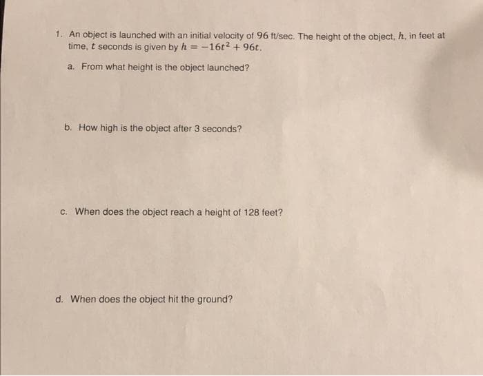 1. An object is launched with an initial velocity of 96 ft/sec. The height of the object, h, in feet at
time, t seconds is given by h = -16t² + 96t.
a. From what height is the object launched?
b. How high is the object after 3 seconds?
c. When does the object reach a height of 128 feet?
d. When does the object hit the ground?