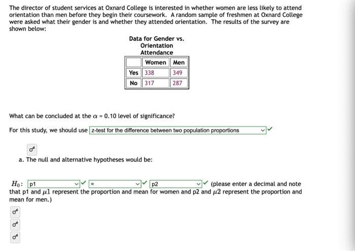 The director of student services at Oxnard College is interested in whether women are less likely to attend
orientation than men before they begin their coursework. A random sample of freshmen at Oxnard College
were asked what their gender is and whether they attended orientation. The results of the survey are
shown below:
Data for Gender vs.
Orientation
Attendance
Women Men
Yes 338
No 317
349
287
What can be concluded at the a= 0.10 level of significance?
For this study, we should use z-test for the difference between two population proportions
a. The null and alternative hypotheses would be:
Ho: p1
p2
(please enter a decimal and note
that p1 and μl represent the proportion and mean for women and p2 and 2 represent the proportion and
mean for men.)