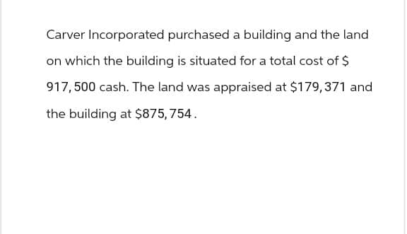 Carver Incorporated purchased a building and the land
on which the building is situated for a total cost of $
917,500 cash. The land was appraised at $179,371 and
the building at $875, 754.