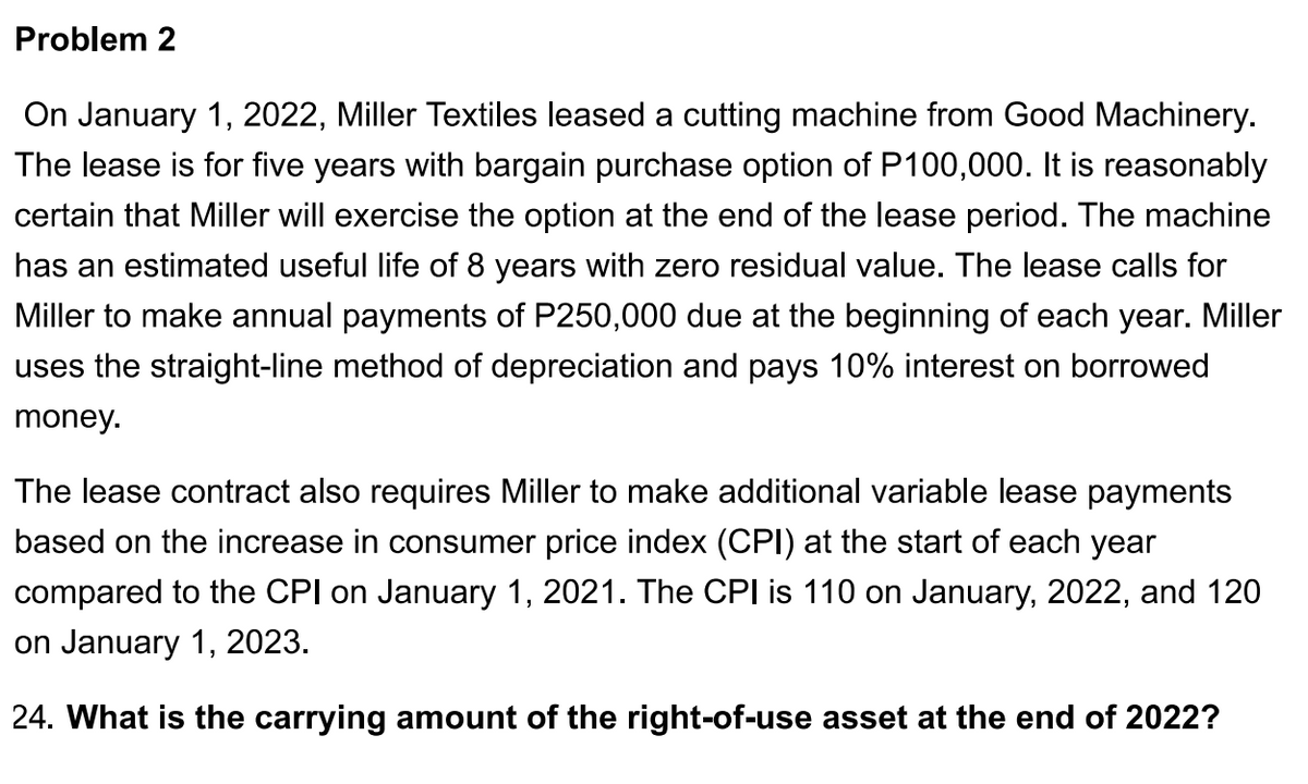 Problem 2
On January 1, 2022, Miller Textiles leased a cutting machine from Good Machinery.
The lease is for five years with bargain purchase option of P100,000. It is reasonably
certain that Miller will exercise the option at the end of the lease period. The machine
has an estimated useful life of 8 years with zero residual value. The lease calls for
Miller to make annual payments of P250,000 due at the beginning of each year. Miller
uses the straight-line method of depreciation and pays 10% interest on borrowed
money.
The lease contract also requires Miller to make additional variable lease payments
based on the increase in consumer price index (CPI) at the start of each year
compared to the CPI on January 1, 2021. The CPI is 110 on January, 2022, and 120
on January 1, 2023.
24. What is the carrying amount of the right-of-use asset at the end of 2022?
