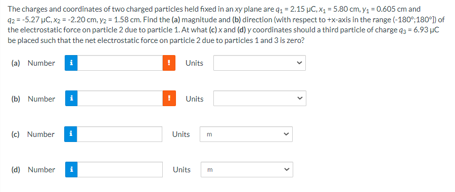 The charges and coordinates of two charged particles held fixed in an xy plane are q1 = 2.15 µC, x1 = 5.80 cm, y1 = 0.605 cm and
92 = -5.27 µC, x2 = -2.20 cm, y2 = 1.58 cm. Find the (a) magnitude and (b) direction (with respect to +x-axis in the range (-180°;180°) of
the electrostatic force on particle 2 due to particle 1. At what (c) x and (d) y coordinates should a third particle of charge q3 = 6.93 µC
be placed such that the net electrostatic force on particle 2 due to particles 1 and 3 is zero?
(a) Number
Units
(b) Number
i
Units
(c) Number
i
Units
m
(d) Number
Units
m
>
>
>
