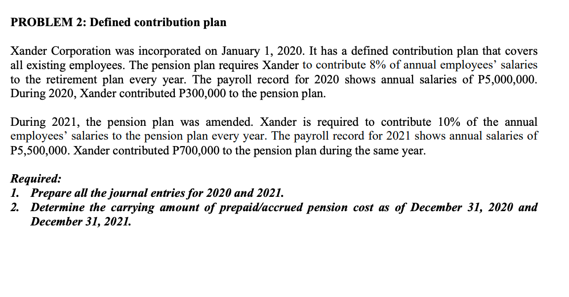 PROBLEM 2: Defined contribution plan
Xander Corporation was incorporated on January 1, 2020. It has a defined contribution plan that covers
all existing employees. The pension plan requires Xander to contribute 8% of annual employees' salaries
to the retirement plan every year. The payroll record for 2020 shows annual salaries of P5,000,000.
During 2020, Xander contributed P300,000 to the pension plan.
During 2021, the pension plan was amended. Xander is required to contribute 10% of the annual
employees' salaries to the pension plan every year. The payroll record for 2021 shows annual salaries of
P5,500,000. Xander contributed P700,000 to the pension plan during the same year.
Required:
1. Prepare all the journal entries for 2020 and 2021.
2. Determine the carrying amount of prepaid/accrued pension cost as of December 31, 2020 and
December 31, 2021.
