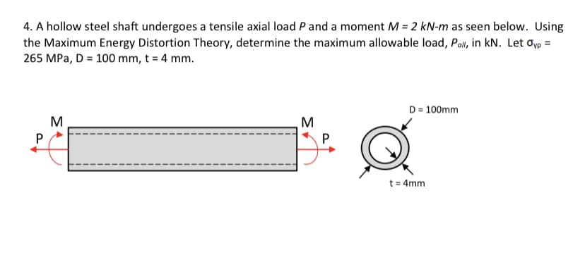 4. A hollow steel shaft undergoes a tensile axial load P and a moment M = 2 kN-m as seen below. Using
the Maximum Energy Distortion Theory, determine the maximum allowable load, Pall, in kN. Let oyp =
265 MPa, D = 100 mm, t = 4 mm.
D = 100mm
M
P
t = 4mm

