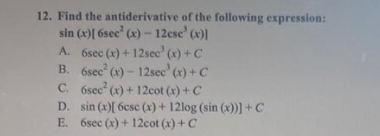 12. Find the
antiderivative of the following expression:
sin (x)[ 6sec² (x) - 12cse' (x)]
A. 6sec (x) + 12sec' (x) + C
6sec² (x) - 12sec (x) + C
B.
C.
6sec (x) + 12cot (x) + C
D. sin (x)[6csc (x) + 12log (sin (x))] + C
E. 6sec (x) + 12cot (x) + C