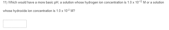 11) Which would have a more basic pH, a solution whose hydrogen ion concentration is 1.0 x 10-12 M or a solution
whose hydroxide ion concentration is 1.0 x 10-2 M?
