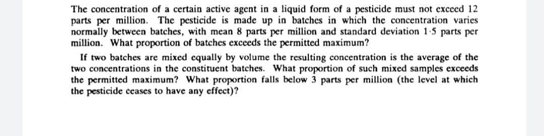 The concentration of a certain active agent in a liquid form of a pesticide must not exceed 12
parts per million. The pesticide is made up in batches in which the concentration varies
normally between batches, with mean 8 parts per million and standard deviation 1.5 parts per
million. What proportion of batches exceeds the permitted maximum?
If two batches are mixed cqually by volume the resulting concentration is the average of the
two concentrations in the constituent batches. What proportion of such mixed samples exceeds
the permitted maximum? What proportion falls below 3 parts per million (the level at which
the pesticide ceases to have any effect)?
