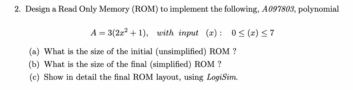 2. Design a Read Only Memory (ROM) to implement the following, A097803, polynomial
A = 3(2x? + 1), with input (x) : 0< (x) <7
(a) What is the size of the initial (unsimplified) ROM ?
(b) What is the size of the final (simplified) ROM ?
(c) Show in detail the final ROM layout, using LogiSim.
