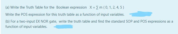 (a) Write the Truth Table for the Boolean expression X = Em (0, 1, 2, 4, 5)
Write the POS expression for this truth table as a function of input variables.
(b) For a two-input EX NOR gate, write the truth table and find the standard SOP and POS expressions as a
function of input variables.
