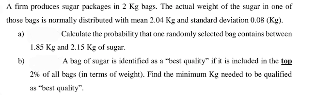 A firm produces sugar packages in 2 Kg bags. The actual weight of the sugar in one of
those bags is normally distributed with mean 2.04 Kg and standard deviation 0.08 (Kg).
a)
Calculate the probability that one randomly selected bag contains between
1.85 Kg and 2.15 Kg of sugar.
b)
A bag of sugar is identified as a “best quality" if it is included in the top
2% of all bags (in terms of weight). Find the minimum Kg needed to be qualified
as “best quality".
