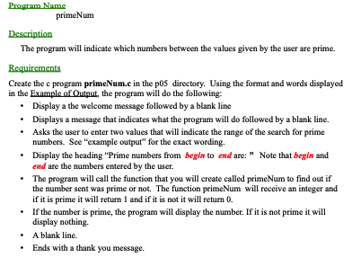 Program Name
Description
The program will indicate which numbers between the values given by the user are prime.
primeNum
Requirements
Create the e program primeNum.e in the p05 directory. Using the format and words displayed
in the Example of Output, the program will do the following:
•
Display a the welcome message followed by a blank line
•
•
Displays a message that indicates what the program will do followed by a blank line.
Asks the user to enter two values that will indicate the range of the search for prime
numbers. See "example output" for the exact wording.
• Display the heading "Prime numbers from begin to end are: " Note that begin and
end are the numbers entered by the user.
•
The program will call the function that you will create called primeNum to find out if
the number sent was prime or not. The function primeNum will receive an integer and
if it is prime it will return 1 and if it is not it will return 0.
• If the number is prime, the program will display the number. If it is not prime it will
display nothing.
A blank line.
Ends with a thank you message.