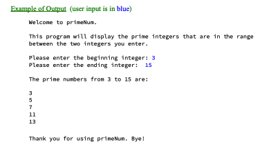 Example of Output (user input is in blue)
Welcome to primeNum.
This program will display the prime integers that are in the range
between the two integers you enter.
Please enter the beginning integer: 3
Please enter the ending integer: 15
The prime numbers from 3 to 15 are:
3
5
7
11
13
Thank you for using prineNum. Bye!
