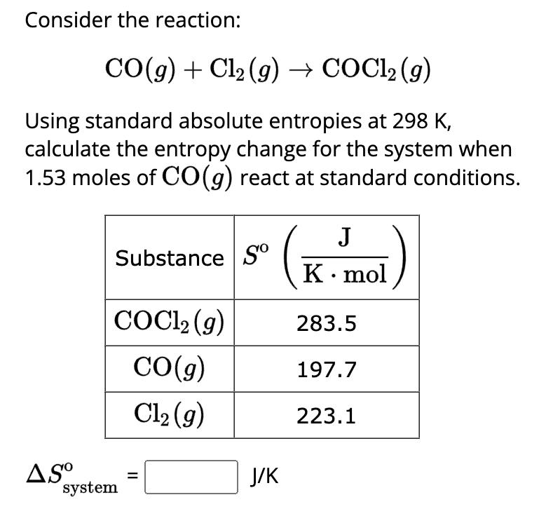 Consider the reaction:
CO(g) + Cl₂ (g) → COCl₂ (g)
Using standard absolute entropies at 298 K,
calculate the entropy change for the system when
1.53 moles of CO(g) react at standard conditions.
ASO
Substance So
COC1₂ (g)
CO(g)
Cl₂(g)
system
15² ( K-mol)
J
283.5
||
J/K
197.7
223.1