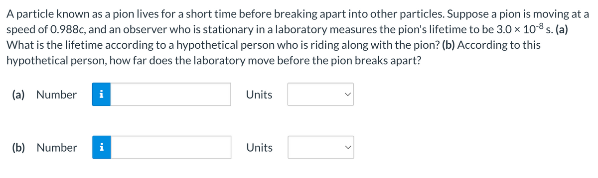 A particle known as a pion lives for a short time before breaking apart into other particles. Suppose a pion is moving at a
speed of 0.988c, and an observer who is stationary in a laboratory measures the pion's lifetime to be 3.0 × 10-8 s. (a)
What is the lifetime according to a hypothetical person who is riding along with the pion? (b) According to this
hypothetical person, how far does the laboratory move before the pion breaks apart?
(a) Number i
(b) Number
Units
Units