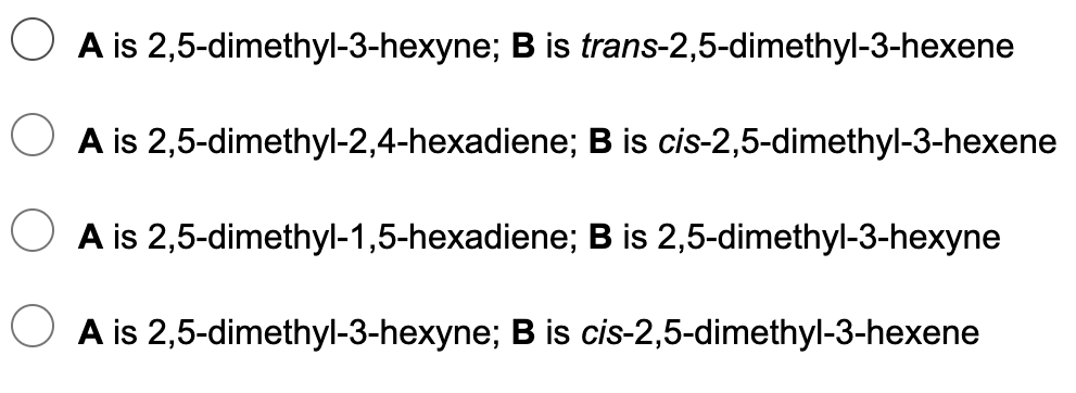 A is 2,5-dimethyl-3-hexyne; B is trans-2,5-dimethyl-3-hexene
A is 2,5-dimethyl-2,4-hexadiene; B is cis-2,5-dimethyl-3-hexene
A is 2,5-dimethyl-1,5-hexadiene; B is 2,5-dimethyl-3-hexyne
A is 2,5-dimethyl-3-hexyne; B is cis-2,5-dimethyl-3-hexene