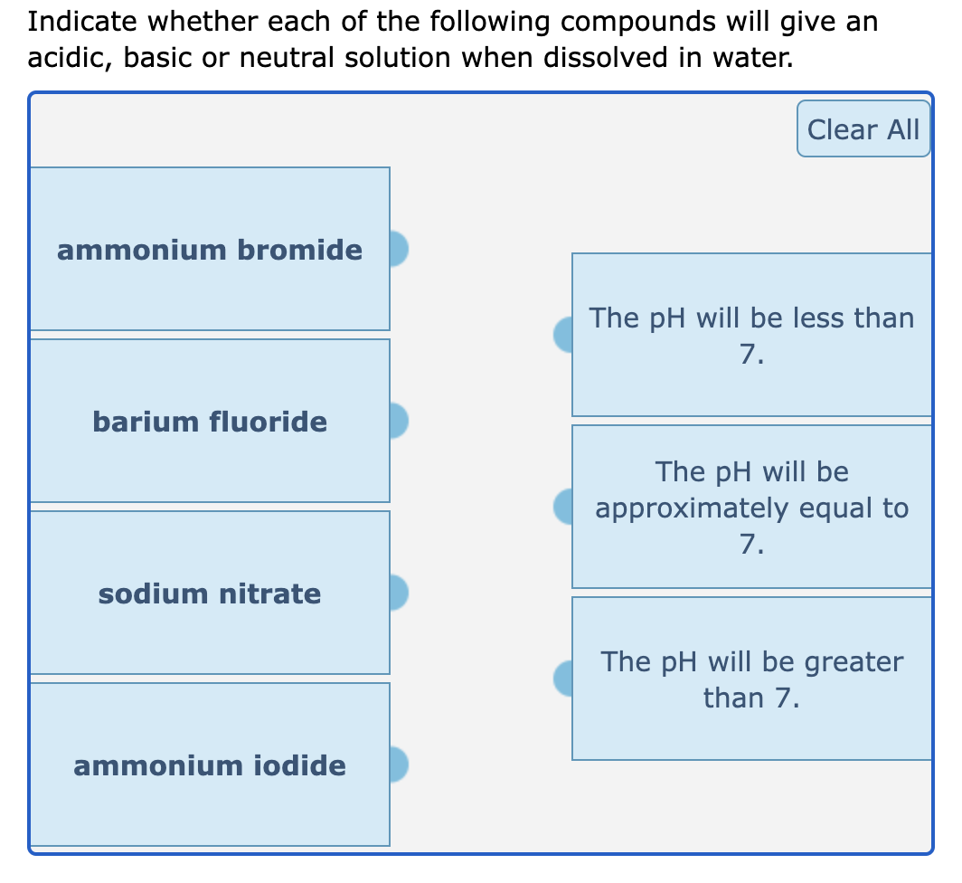 Indicate whether each of the following compounds will give an
acidic, basic or neutral solution when dissolved in water.
ammonium bromide
barium fluoride
sodium nitrate
ammonium iodide
Clear All
The pH will be less than
7.
The pH will be
approximately equal to
7.
The pH will be greater
than 7.